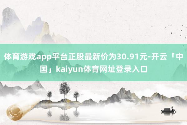 体育游戏app平台正股最新价为30.91元-开云「中国」kaiyun体育网址登录入口