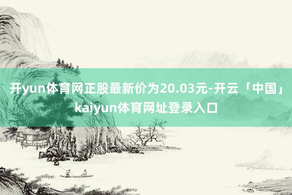 开yun体育网正股最新价为20.03元-开云「中国」kaiyun体育网址登录入口