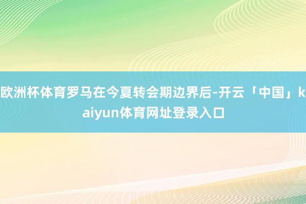 欧洲杯体育罗马在今夏转会期边界后-开云「中国」kaiyun体育网址登录入口