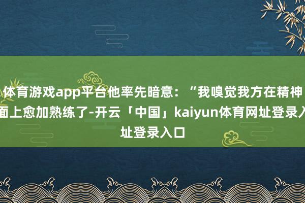 体育游戏app平台他率先暗意：“我嗅觉我方在精神层面上愈加熟练了-开云「中国」kaiyun体育网址登录入口