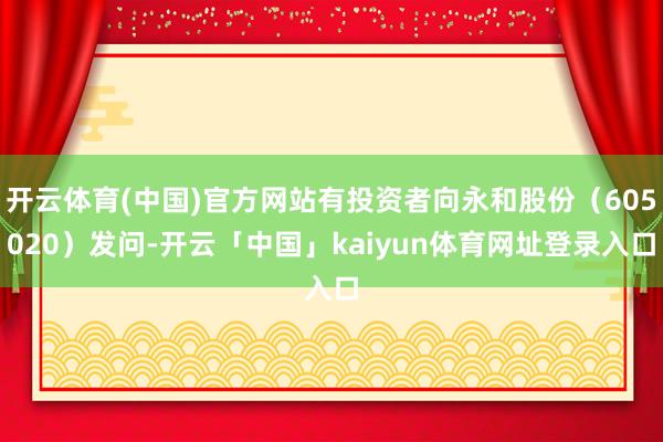 开云体育(中国)官方网站有投资者向永和股份（605020）发问-开云「中国」kaiyun体育网址登录入口