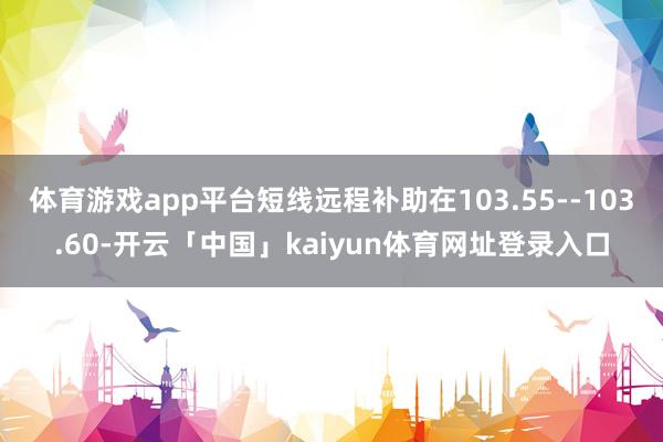 体育游戏app平台短线远程补助在103.55--103.60-开云「中国」kaiyun体育网址登录入口