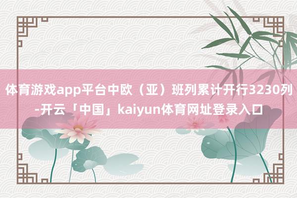 体育游戏app平台中欧（亚）班列累计开行3230列-开云「中国」kaiyun体育网址登录入口